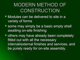 MODERN METHOD OFMODERN METHOD OF
CONSTRUCTIONCONSTRUCTION
 Modules can be delivered to site in aModules can be delivered to site in a
variety of formsvariety of forms
 some may simply be a basic empty shellsome may simply be a basic empty shell
awaiting on-site finishingawaiting on-site finishing
 others may have already been completelyothers may have already been completely
fitted out with all the necessaryfitted out with all the necessary
internal/external finishes and services, andinternal/external finishes and services, and
be purely ready for on-site assembly.be purely ready for on-site assembly.
 