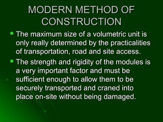 MODERN METHOD OFMODERN METHOD OF
CONSTRUCTIONCONSTRUCTION
 The maximum size of a volumetric unit isThe maximum size of a volumetric unit is
only really determined by the practicalitiesonly really determined by the practicalities
of transportation, road and site access.of transportation, road and site access.
 The strength and rigidity of the modules isThe strength and rigidity of the modules is
a very important factor and must bea very important factor and must be
sufficient enough to allow them to besufficient enough to allow them to be
securely transported and craned intosecurely transported and craned into
place on-site without being damaged.place on-site without being damaged.
 