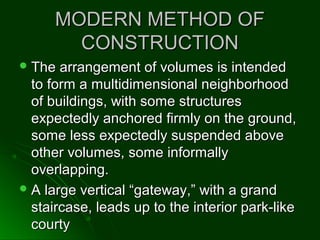 MODERN METHOD OFMODERN METHOD OF
CONSTRUCTIONCONSTRUCTION
 The arrangement of volumes is intendedThe arrangement of volumes is intended
to form a multidimensional neighborhoodto form a multidimensional neighborhood
of buildings, with some structuresof buildings, with some structures
expectedly anchored firmly on the ground,expectedly anchored firmly on the ground,
some less expectedly suspended abovesome less expectedly suspended above
other volumes, some informallyother volumes, some informally
overlapping.overlapping.
 A large vertical “gateway,” with a grandA large vertical “gateway,” with a grand
staircase, leads up to the interior park-likestaircase, leads up to the interior park-like
courtycourty
 