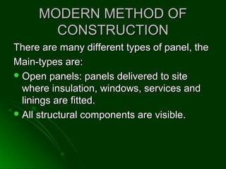 MODERN METHOD OFMODERN METHOD OF
CONSTRUCTIONCONSTRUCTION
There are many different types of panel, theThere are many different types of panel, the
Main-types are:Main-types are:
 Open panels: panels delivered to siteOpen panels: panels delivered to site
where insulation, windows, services andwhere insulation, windows, services and
linings are fitted.linings are fitted.
 All structural components are visible.All structural components are visible.
 