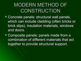 MODERN METHOD OFMODERN METHOD OF
CONSTRUCTIONCONSTRUCTION
 Concrete panels: structural wall panels,Concrete panels: structural wall panels,
which can include cladding (often bricks orwhich can include cladding (often bricks or
brick slips), insulation materials, windowsbrick slips), insulation materials, windows
and doors.and doors.
 Composite panels: panels made from aComposite panels: panels made from a
combination of different materials that actcombination of different materials that act
together to provide structural support.together to provide structural support.
 