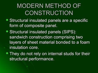MODERN METHOD OFMODERN METHOD OF
CONSTRUCTIONCONSTRUCTION
 Structural insulated panels are a specificStructural insulated panels are a specific
form of composite panel.form of composite panel.
 Structural insulated panels (SIPS):Structural insulated panels (SIPS):
sandwich construction comprising twosandwich construction comprising two
layers of sheet material bonded to a foamlayers of sheet material bonded to a foam
insulation core.insulation core.
 They do not rely on internal studs for theirThey do not rely on internal studs for their
structural performance.structural performance.
 