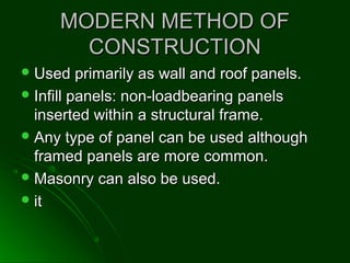 MODERN METHOD OFMODERN METHOD OF
CONSTRUCTIONCONSTRUCTION
 Used primarily as wall and roof panels.Used primarily as wall and roof panels.
 Infill panels: non-loadbearing panelsInfill panels: non-loadbearing panels
inserted within a structural frame.inserted within a structural frame.
 Any type of panel can be used althoughAny type of panel can be used although
framed panels are more common.framed panels are more common.
 Masonry can also be used.Masonry can also be used.
 itit
 