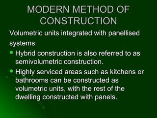 MODERN METHOD OFMODERN METHOD OF
CONSTRUCTIONCONSTRUCTION
Volumetric units integrated with panellisedVolumetric units integrated with panellised
systemssystems
 Hybrid construction is also referred to asHybrid construction is also referred to as
semivolumetric construction.semivolumetric construction.
 Highly serviced areas such as kitchens orHighly serviced areas such as kitchens or
bathrooms can be constructed asbathrooms can be constructed as
volumetric units, with the rest of thevolumetric units, with the rest of the
dwelling constructed with panels.dwelling constructed with panels.
 