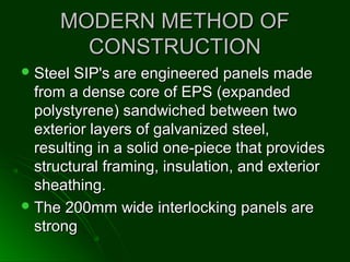 MODERN METHOD OFMODERN METHOD OF
CONSTRUCTIONCONSTRUCTION
 Steel SIP's are engineered panels madeSteel SIP's are engineered panels made
from a dense core of EPS (expandedfrom a dense core of EPS (expanded
polystyrene) sandwiched between twopolystyrene) sandwiched between two
exterior layers of galvanized steel,exterior layers of galvanized steel,
resulting in a solid one-piece that providesresulting in a solid one-piece that provides
structural framing, insulation, and exteriorstructural framing, insulation, and exterior
sheathing.sheathing.
 The 200mm wide interlocking panels areThe 200mm wide interlocking panels are
strongstrong
 
