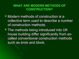 WHAT ARE MODERN METHODS OFWHAT ARE MODERN METHODS OF
CONSTRUCTION?CONSTRUCTION?
 Modern methods of construction is aModern methods of construction is a
collective term used to describe a numbercollective term used to describe a number
of construction methods.of construction methods.
 The methods being introduced into UKThe methods being introduced into UK
house building differ significantly from so-house building differ significantly from so-
called conventional construction methodscalled conventional construction methods
such as brick and block.such as brick and block.
 