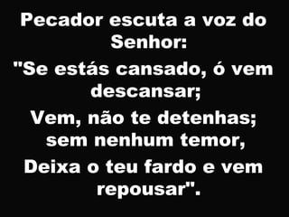 Pecador escuta a voz do
Senhor:
"Se estás cansado, ó vem
descansar;
Vem, não te detenhas;
sem nenhum temor,
Deixa o teu fardo e vem
repousar".
 