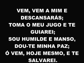 VEM, VEM A MIM E
DESCANSARÁS;
TOMA O MEU JUGO E TE
GUIAREI;
SOU HUMILDE E MANSO,
DOU-TE MINHA PAZ;
Ó VEM, HOJE MESMO, E TE
SALVAREI.
 