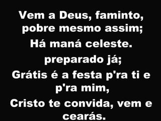 Vem a Deus, faminto,
pobre mesmo assim;
Há maná celeste.
preparado já;
Grátis é a festa p'ra ti e
p'ra mim,
Cristo te convida, vem e
cearás.
 