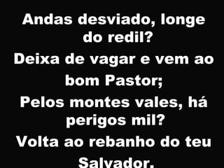 Andas desviado, longe
do redil?
Deixa de vagar e vem ao
bom Pastor;
Pelos montes vales, há
perigos mil?
Volta ao rebanho do teu
 