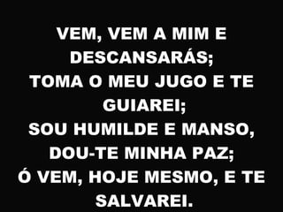 VEM, VEM A MIM E
DESCANSARÁS;
TOMA O MEU JUGO E TE
GUIAREI;
SOU HUMILDE E MANSO,
DOU-TE MINHA PAZ;
Ó VEM, HOJE MESMO, E TE
SALVAREI.
 