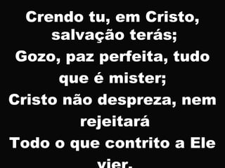 Crendo tu, em Cristo,
salvação terás;
Gozo, paz perfeita, tudo
que é mister;
Cristo não despreza, nem
rejeitará
Todo o que contrito a Ele
 