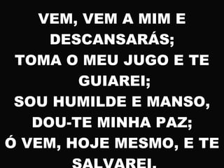 VEM, VEM A MIM E
DESCANSARÁS;
TOMA O MEU JUGO E TE
GUIAREI;
SOU HUMILDE E MANSO,
DOU-TE MINHA PAZ;
Ó VEM, HOJE MESMO, E TE
 
