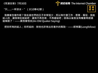 《荒漠甘泉》7月30日
“只……一杯涼水。”（太10章42節）
我應當怎樣作呢？我在這世界的日子非常短少，所以有什麼工作，恩惠，服役，我能
給人的，讓我現在就給吧。讓我不再忽視，不再遲延吧；因為以後我沒有機會再經過
這條路了。——貴格會格言(An Old Quaker Saying)
把你所有的給人；你所給的，對他也許有出你意外的幫助。——郎弗羅(Longfellow)
 