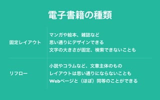 固定レイアウト
マンガや絵本、雑誌など
思い通りにデザインできる
文字の大きさが固定、検索できないことも
リフロー
小説やコラムなど、文章主体のもの
レイアウトは思い通りにならないことも
Webページと（ほぼ）同等のことができる
電子書籍の種類
 