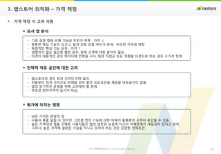 12ⓒ 2013 NemusTech Co., Ltd. All rights reserved.
 가격 책정 시 고려 사항
 유사 앱 분석
- 기존 경쟁 앱에 비해 기능상 우위가 부족 : 가격 ↓
- 독특한 핵심 기능이 있으나, 쉽게 모방 당할 여지가 존재 : 비슷한 가격대 책정
- 독점적인 핵심 기능 보유 : 가격 ↑
- 경쟁자가 없는 참신한 앱의 경우, 잠재 고객에 대한 분석이 필요.
- 타겟이 대중적인 경우 박리다매 전략을 구사, 특정 직업군 또는 계층을 타겟으로 하는 경우 고가격 정책
 전략적 여유 공간에 대한 고려
- 앱스토어의 경우 최저 가격이 0.99 달러
- 처음부터 최저 가격으로 판매할 경우 할인 프로모션을 제공할 여유공간이 없음.
- 앱의 장기적인 운영을 위해 고려해야 할 문제.
- 무조건 최저가격이 능사가 아님.
 평가에 미치는 영향
- 낮은 가격은 양날의 검
- 사용자 폭을 넓힐 수 있지만, 그만큼 앱의 기능에 대한 이해가 불충분한 고객이 유입될 수 있음.
- 높은 가격대의 앱을 구매한 사용자들은 앱의 생존과 성공에 자신의 이해관계가 개입되어 있다고 생각.
- 그러나, 높은 가격에 걸맞은 기능을 지니고 있어야 하는 것은 당연한 전제조건
1. 앱스토어 최적화 – 가격 책정
 