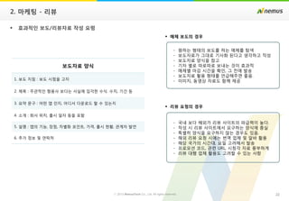 22ⓒ 2013 NemusTech Co., Ltd. All rights reserved.
2. 마케팅 - 리뷰
 효과적인 보도/리뷰자료 작성 요령
보도자료 양식
1. 보도 지침 : 보도 시점을 고지
2. 제목 : 주관적인 형용사 보다는 사실에 입각한 수식. 수치, 기간 등
3. 요약 문구 : 어떤 앱 인지, 어디서 다운로드 할 수 있는지
4. 소개 : 회사 위치, 출시 일자 등을 포함
5. 설명 : 앱의 기능, 장점, 차별화 포인트, 가격, 출시 현황, 관계자 발언
6. 추가 정보 및 연락처
 매체 보도의 경우
 리뷰 요청의 경우
- 원하는 형태의 보도를 하는 매체를 탐색
- 보도자료가 그대로 기사화 된다고 생각하고 작성
- 보도자료 양식을 참고
- 기자 별로 따로따로 보내는 것이 효과적
- 매체별 마감 시간을 확인, 그 전에 발송
- 보도자료 활용 형태를 언급해주면 좋음.
- 이미지, 동영상 자료도 함께 제공
- 국내 보다 해외가 리뷰 사이트의 파급력이 높다.
- 작성 시 리뷰 사이트에서 요구하는 양식에 충실
- 특별히 양식을 요구하지 않는 경우도 있음.
- 해외 리뷰 요청 시에는 번역 업체 및 알바 활용
- 해당 국가의 시간대, 요일 고려해서 발송
- 프로모션 코드, 관련 URL, 시청각 자료 풍부하게
- 리뷰 대행 업체 활용도 고려할 수 있는 사항
 