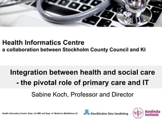 Foto: Fröken Fokus




Health Informatics Centre
a collaboration between Stockholm County Council and KI



        Integration between health and social care
          - the pivotal role of primary care and IT
                             Sabine Koch, Professor and Director

Health Informatics Centre, Dept. of LIME and Dept. of Medicine (MedSolna), KI
 