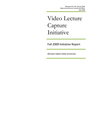 Video Lecture Capture Initiative Fall 2009 Initiative Report Winston-Salem State University           <br />EXECUTIVE SUMMARY<br />Winston-Salem State University (WSSU) has experienced a steady decline in student retention and graduation rates over the past five years. Additionally, the number of students who are dropping, failing, or withdrawing (DFW) from classes each semester has been increasing. The recently released WSSU Strategic Plan (2010-2015), acknowledges a number of contributing factors to deteriorating student outcomes. Poor student preparation has been identified as an outcome that demands systematic and timely address. One of the techniques, video lecture-capture, is being piloted by the Center for Excellence in Teaching and Learning (CETL) on the campus of WSSU. Since the core of students’ academic success centers around what happens in the classroom, CETL believes that the lecture-capture approach will be a good supplemental tool for enhancing student performance. Video lecture-capture (VLC) is a mechanism that allows faculty to either pre-record lectures or tape live lectures and upload for students to review at their leisure. The VLC has great potential to enhance teaching and learning outcomes—as indicated by surveys completed by both students and faculty. Unfortunately, there were some challenges with some of the data so the discussion of the extent to which this project enhanced teaching and learning is not included. VLC usage was significantly correlated with aggregated assessment scores and increased from video to video—generally declining after the third video. Nonetheless, overwhelmingly, students thought the VLC was helpful, beneficial, and valuable to their learning experience in the participating classes. This report identifies a number of interesting findings and trends; however, six notable findings/trends are as follows:<br />,[object Object]