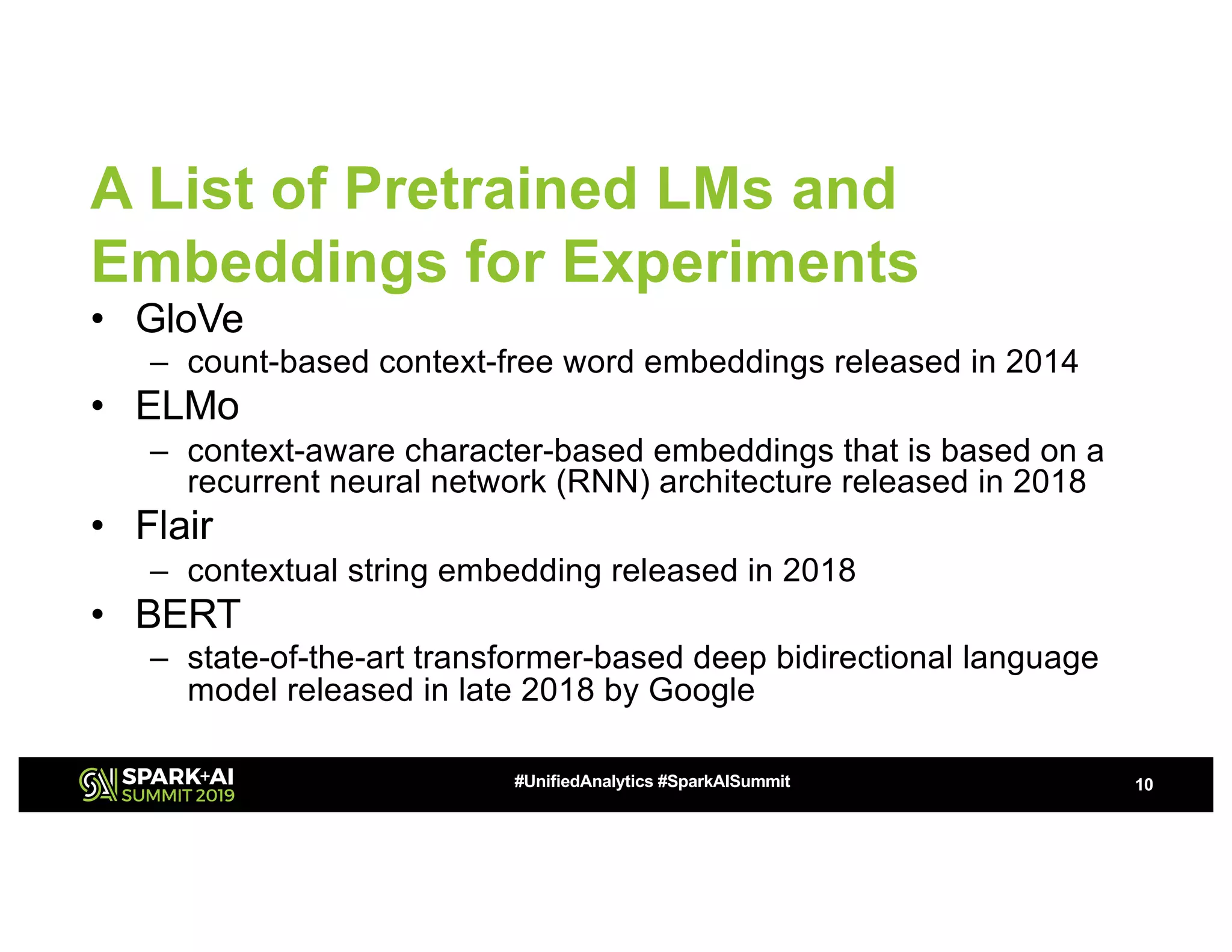 A List of Pretrained LMs and
Embeddings for Experiments
• GloVe
– count-based context-free word embeddings released in 2014
• ELMo
– context-aware character-based embeddings that is based on a
recurrent neural network (RNN) architecture released in 2018
• Flair
– contextual string embedding released in 2018
• BERT
– state-of-the-art transformer-based deep bidirectional language
model released in late 2018 by Google
10#UnifiedAnalytics #SparkAISummit
 