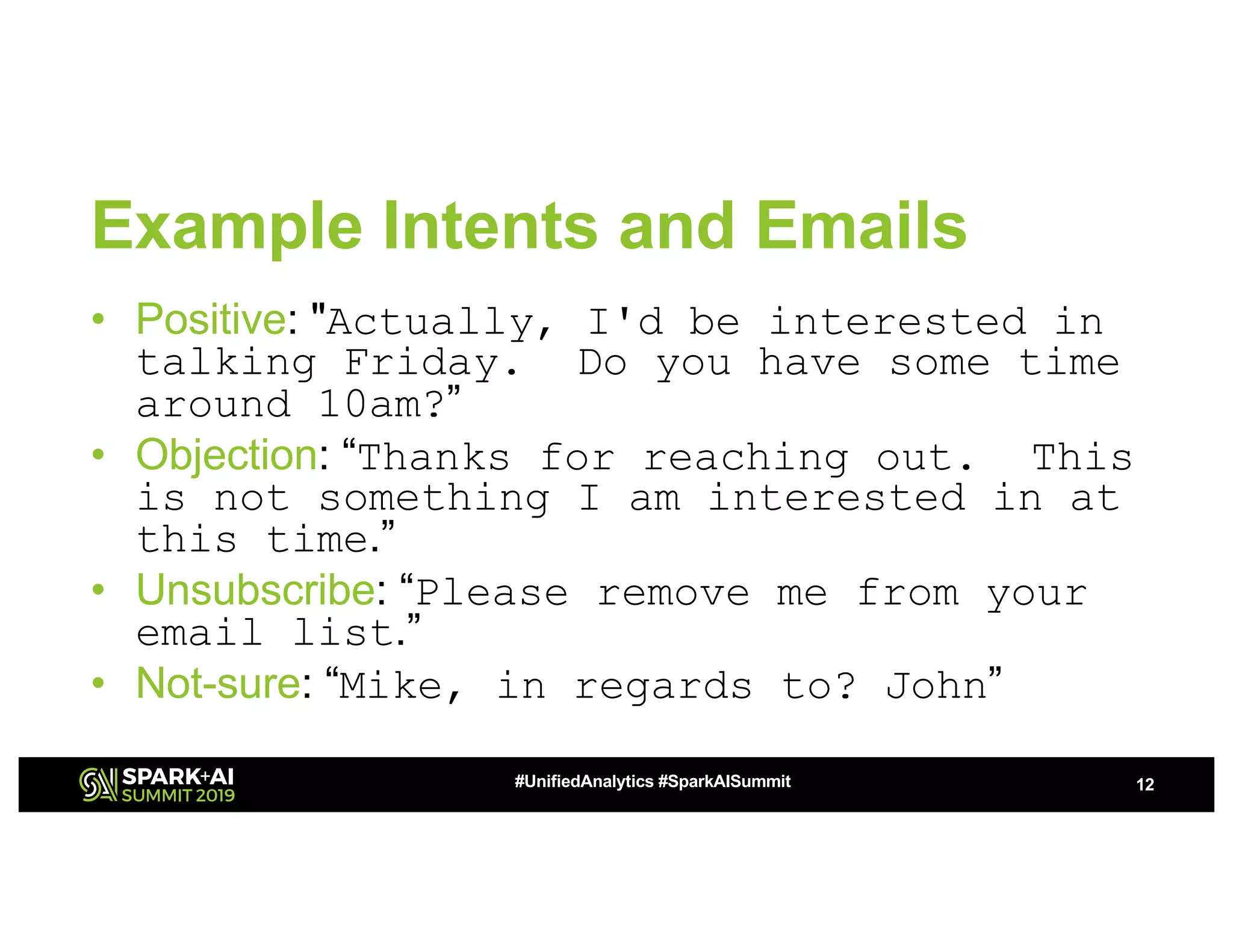 Example Intents and Emails
• Positive: "Actually, I'd be interested in
talking Friday. Do you have some time
around 10am?”
• Objection: “Thanks for reaching out. This
is not something I am interested in at
this time.”
• Unsubscribe: “Please remove me from your
email list.”
• Not-sure: “Mike, in regards to? John”
12#UnifiedAnalytics #SparkAISummit
 