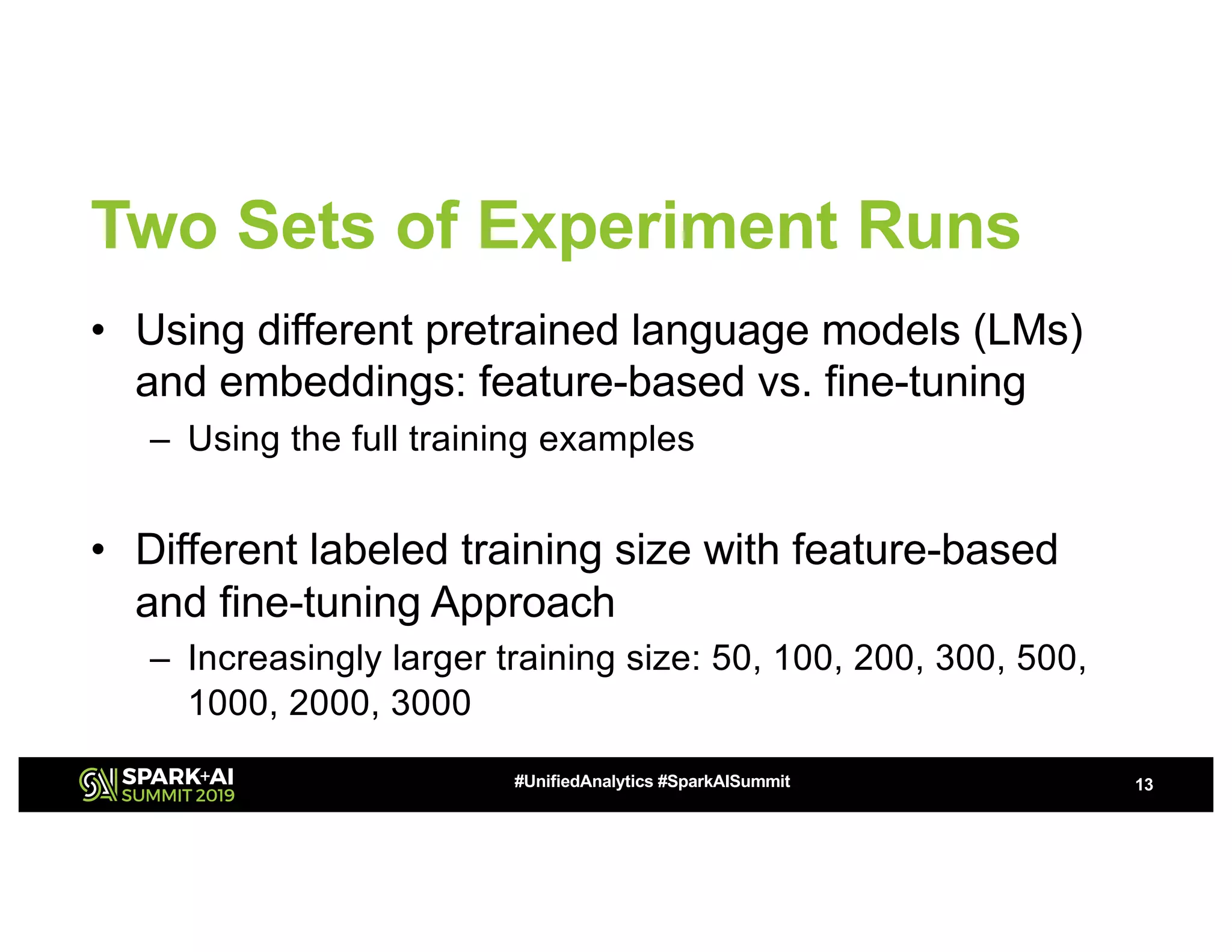 Two Sets of Experiment Runs
• Using different pretrained language models (LMs)
and embeddings: feature-based vs. fine-tuning
– Using the full training examples
• Different labeled training size with feature-based
and fine-tuning Approach
– Increasingly larger training size: 50, 100, 200, 300, 500,
1000, 2000, 3000
13#UnifiedAnalytics #SparkAISummit
 