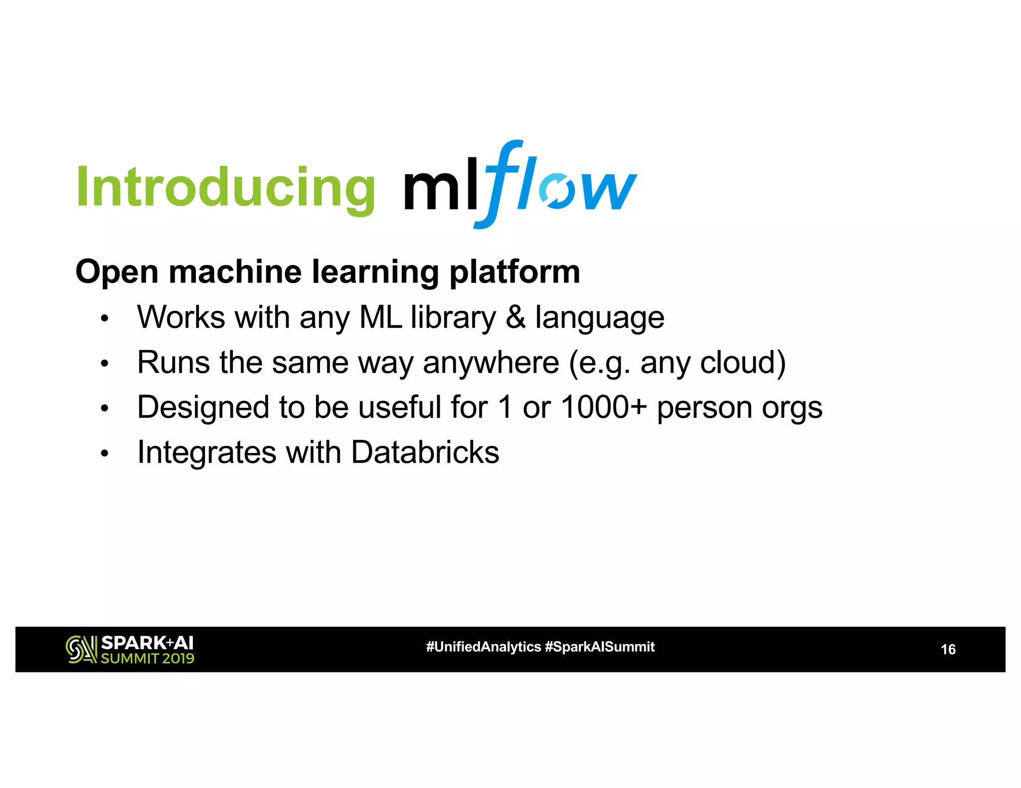 Introducing
Open machine learning platform
• Works with any ML library & language
• Runs the same way anywhere (e.g. any cloud)
• Designed to be useful for 1 or 1000+ person orgs
• Integrates with Databricks
16#UnifiedAnalytics #SparkAISummit
 