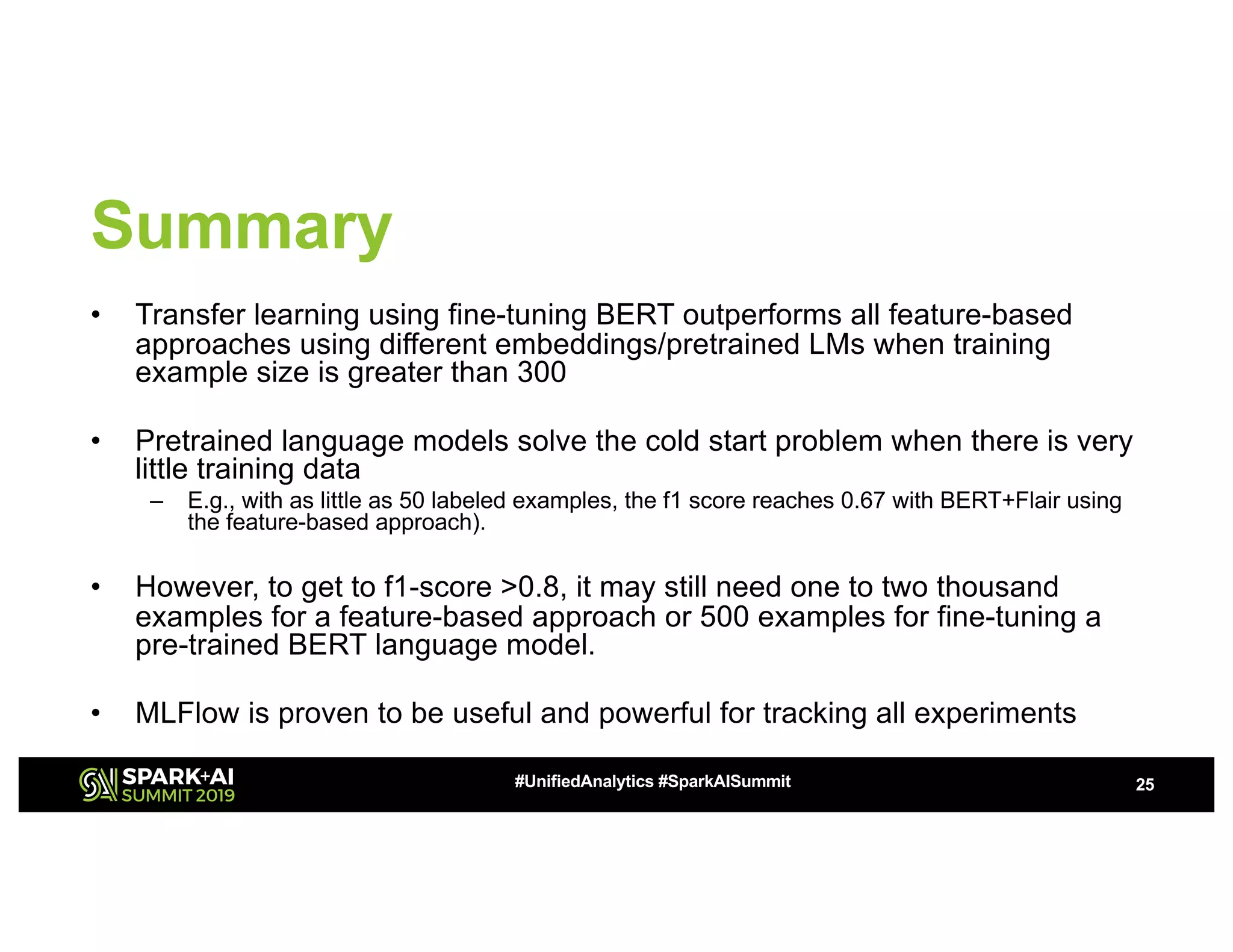Summary
• Transfer learning using fine-tuning BERT outperforms all feature-based
approaches using different embeddings/pretrained LMs when training
example size is greater than 300
• Pretrained language models solve the cold start problem when there is very
little training data
– E.g., with as little as 50 labeled examples, the f1 score reaches 0.67 with BERT+Flair using
the feature-based approach).
• However, to get to f1-score >0.8, it may still need one to two thousand
examples for a feature-based approach or 500 examples for fine-tuning a
pre-trained BERT language model.
• MLFlow is proven to be useful and powerful for tracking all experiments
25#UnifiedAnalytics #SparkAISummit
 