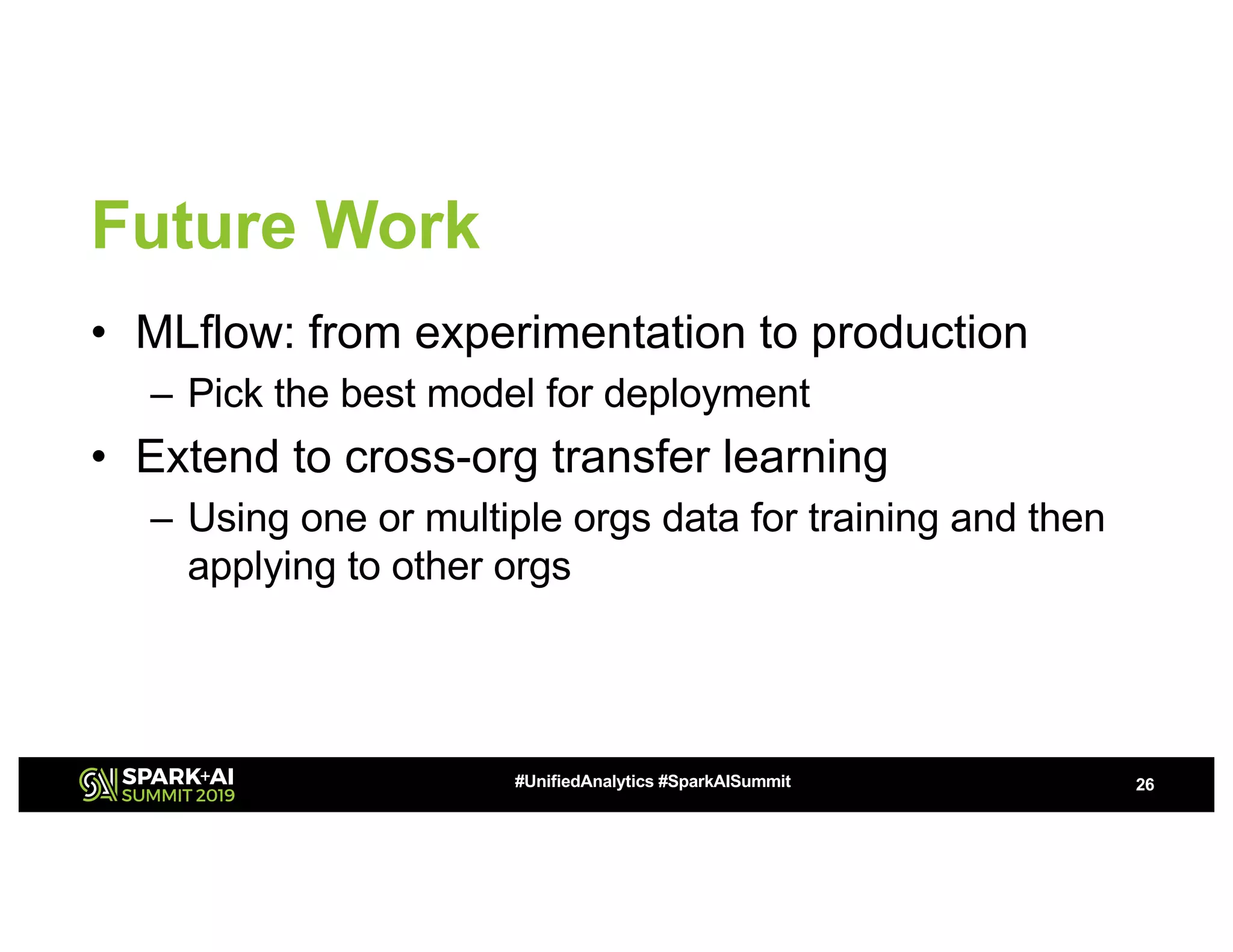 Future Work
• MLflow: from experimentation to production
– Pick the best model for deployment
• Extend to cross-org transfer learning
– Using one or multiple orgs data for training and then
applying to other orgs
26#UnifiedAnalytics #SparkAISummit
 
