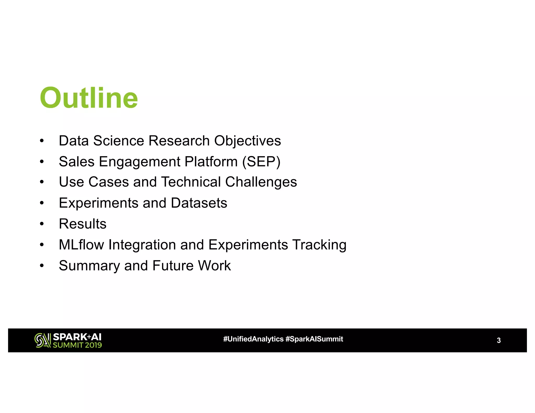 Outline
• Data Science Research Objectives
• Sales Engagement Platform (SEP)
• Use Cases and Technical Challenges
• Experiments and Datasets
• Results
• MLflow Integration and Experiments Tracking
• Summary and Future Work
3#UnifiedAnalytics #SparkAISummit
 