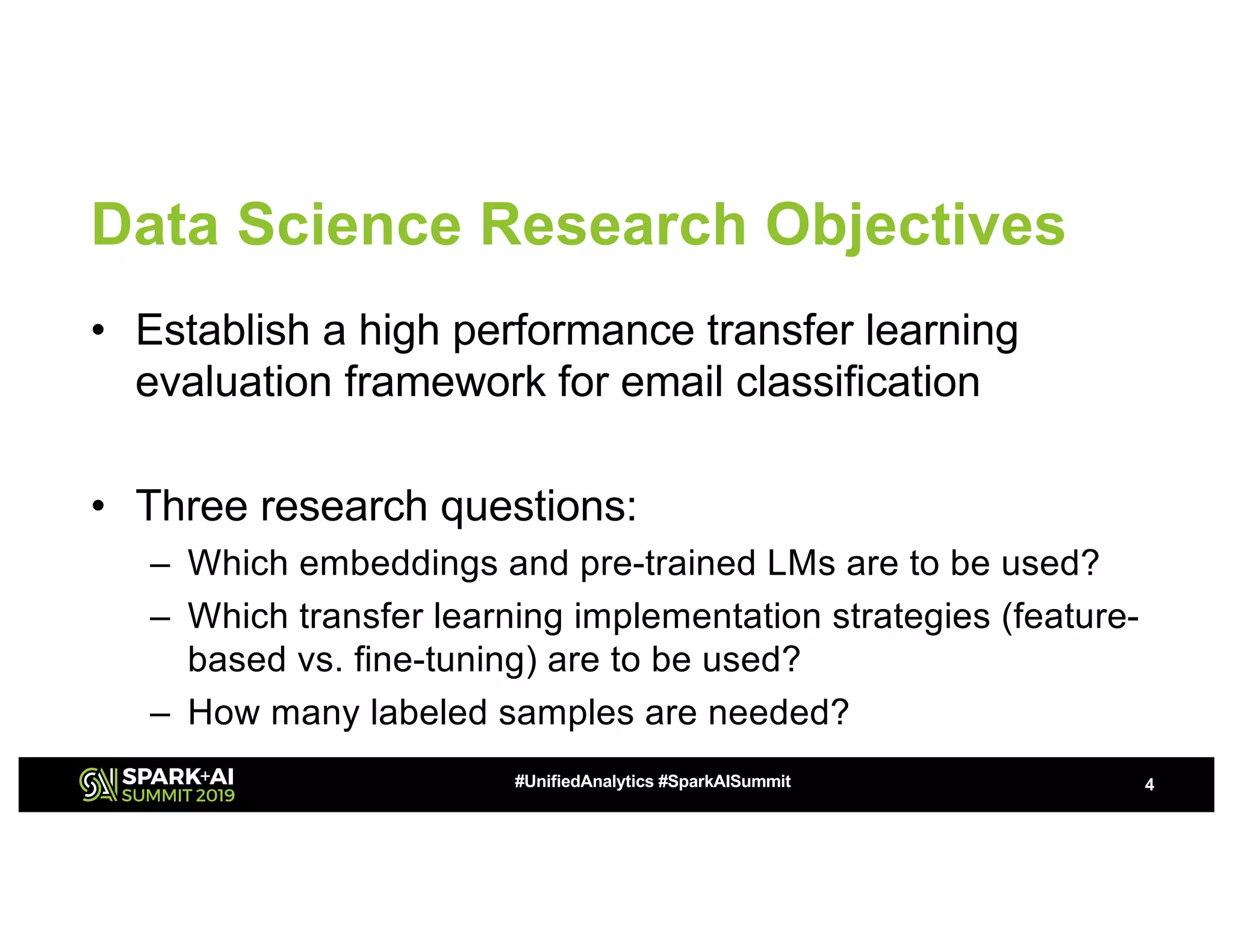Data Science Research Objectives
• Establish a high performance transfer learning
evaluation framework for email classification
• Three research questions:
– Which embeddings and pre-trained LMs are to be used?
– Which transfer learning implementation strategies (feature-
based vs. fine-tuning) are to be used?
– How many labeled samples are needed?
4#UnifiedAnalytics #SparkAISummit
 