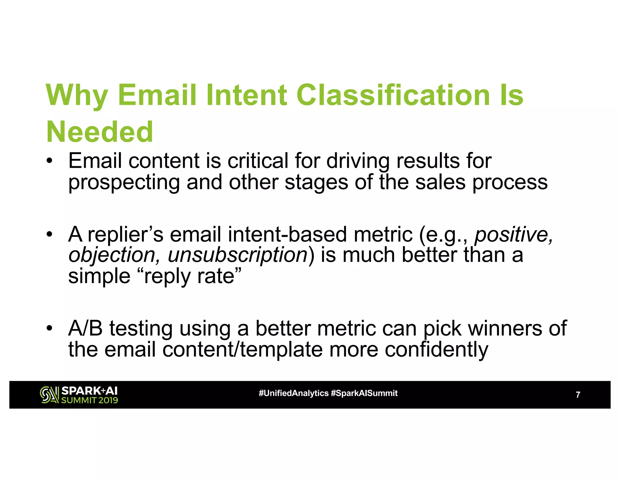 Why Email Intent Classification Is
Needed
• Email content is critical for driving results for
prospecting and other stages of the sales process
• A replier’s email intent-based metric (e.g., positive,
objection, unsubscription) is much better than a
simple “reply rate”
• A/B testing using a better metric can pick winners of
the email content/template more confidently
7#UnifiedAnalytics #SparkAISummit
 