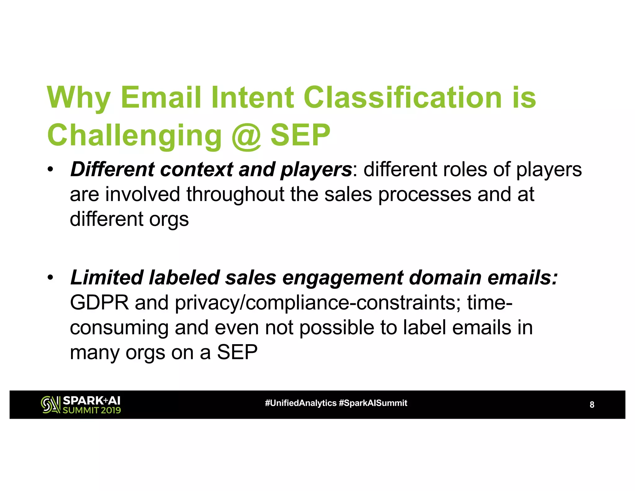 Why Email Intent Classification is
Challenging @ SEP
• Different context and players: different roles of players
are involved throughout the sales processes and at
different orgs
• Limited labeled sales engagement domain emails:
GDPR and privacy/compliance-constraints; time-
consuming and even not possible to label emails in
many orgs on a SEP
8#UnifiedAnalytics #SparkAISummit
 