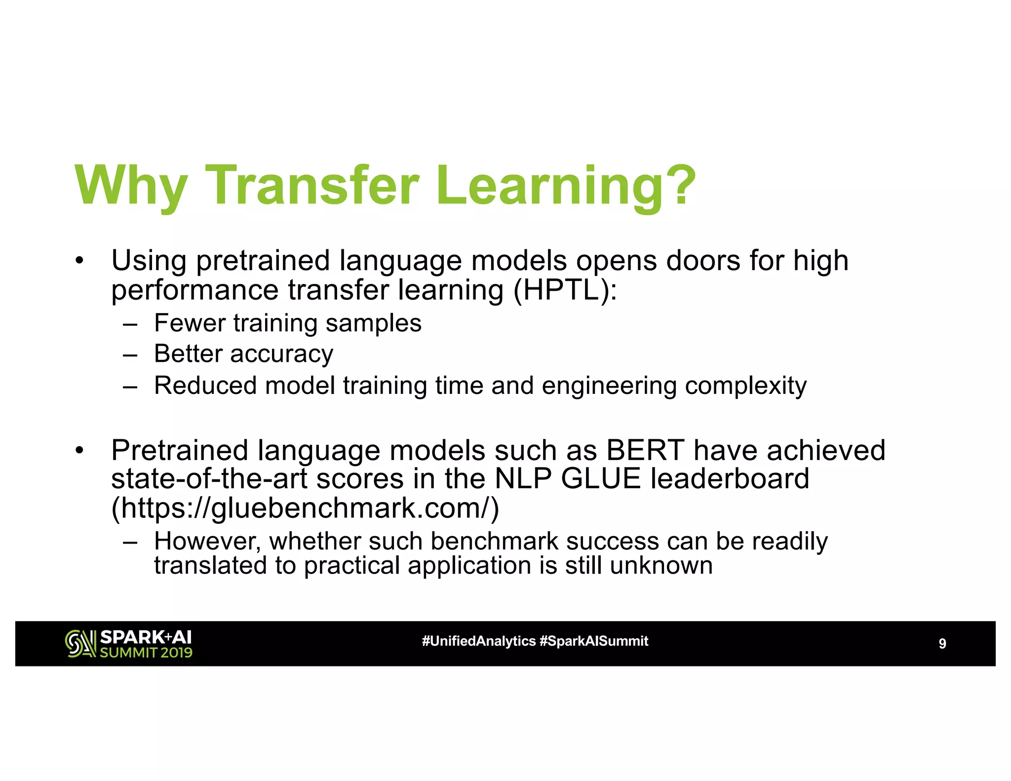 Why Transfer Learning?
• Using pretrained language models opens doors for high
performance transfer learning (HPTL):
– Fewer training samples
– Better accuracy
– Reduced model training time and engineering complexity
• Pretrained language models such as BERT have achieved
state-of-the-art scores in the NLP GLUE leaderboard
(https://gluebenchmark.com/)
– However, whether such benchmark success can be readily
translated to practical application is still unknown
9#UnifiedAnalytics #SparkAISummit
 