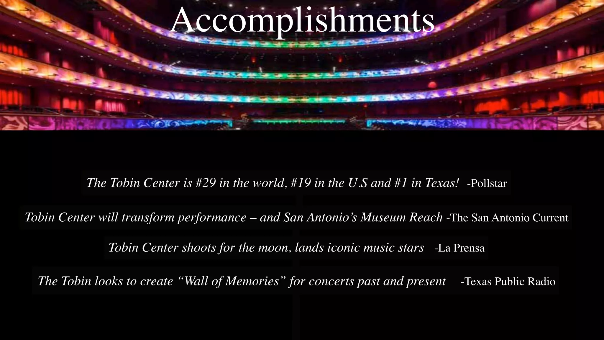 Accomplishments
The Tobin Center is #29 in the world, #19 in the U.S and #1 in Texas! -Pollstar
Tobin Center will transform performance – and San Antonio’s Museum Reach -The San Antonio Current
Tobin Center shoots for the moon, lands iconic music stars -La Prensa
The Tobin looks to create “Wall of Memories” for concerts past and present -Texas Public Radio
 