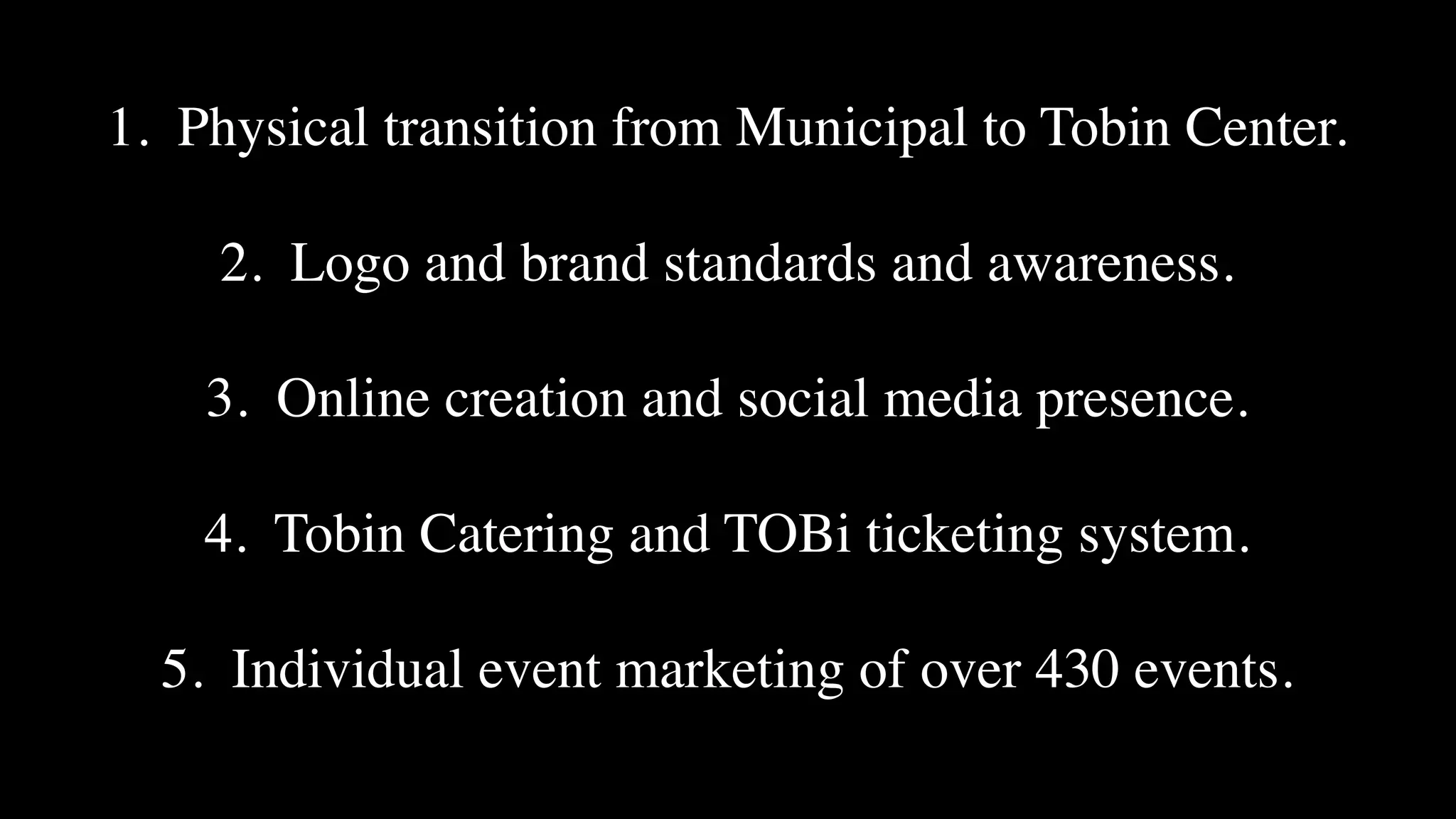 1. Physical transition from Municipal to Tobin Center.

2. Logo and brand standards and awareness.

3. Online creation and social media presence.

4. Tobin Catering and TOBi ticketing system.

5. Individual event marketing of over 430 events.
 