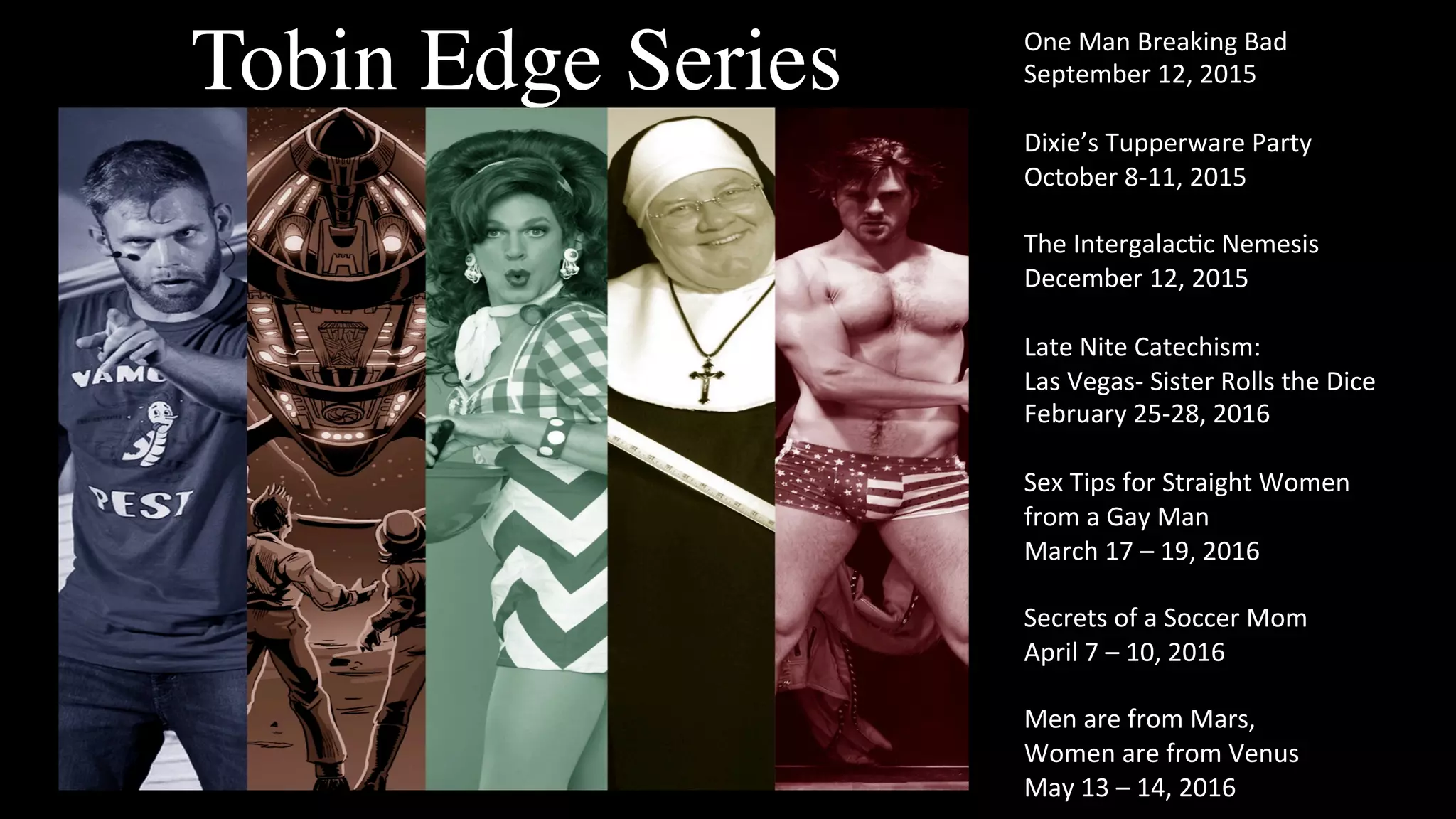 Tobin Edge Series One	
  Man	
  Breaking	
  Bad	
  
September	
  12,	
  2015	
  
	
  
Dixie’s	
  Tupperware	
  Party	
  
October	
  8-­‐11,	
  2015	
  
	
  
The	
  IntergalacFc	
  Nemesis	
  
December	
  12,	
  2015	
  
	
  
Late	
  Nite	
  Catechism:	
  	
  
Las	
  Vegas-­‐	
  Sister	
  Rolls	
  the	
  Dice	
  
February	
  25-­‐28,	
  2016	
  
	
  
Sex	
  Tips	
  for	
  Straight	
  Women	
  	
  
from	
  a	
  Gay	
  Man	
  
March	
  17	
  –	
  19,	
  2016	
  
	
  
Secrets	
  of	
  a	
  Soccer	
  Mom	
  
April	
  7	
  –	
  10,	
  2016	
  
	
  
Men	
  are	
  from	
  Mars,	
  	
  
Women	
  are	
  from	
  Venus	
  
May	
  13	
  –	
  14,	
  2016	
  
 