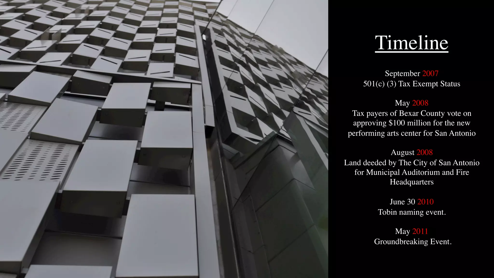 Timeline
September 2007
501(c) (3) Tax Exempt Status
May 2008
Tax payers of Bexar County vote on
approving $100 million for the new
performing arts center for San Antonio
August 2008
Land deeded by The City of San Antonio
for Municipal Auditorium and Fire
Headquarters
June 30 2010
Tobin naming event.
May 2011
Groundbreaking Event.
 