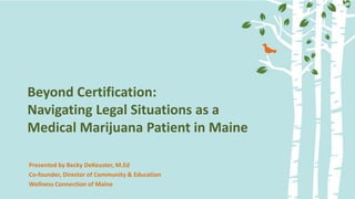 Confidential - do not distribute - 2013
Beyond Certification:
Navigating Legal Situations as a
Medical Marijuana Patient in Maine
Presented by Becky DeKeuster, M.Ed
Co-founder, Director of Community & Education
Wellness Connection of Maine
 