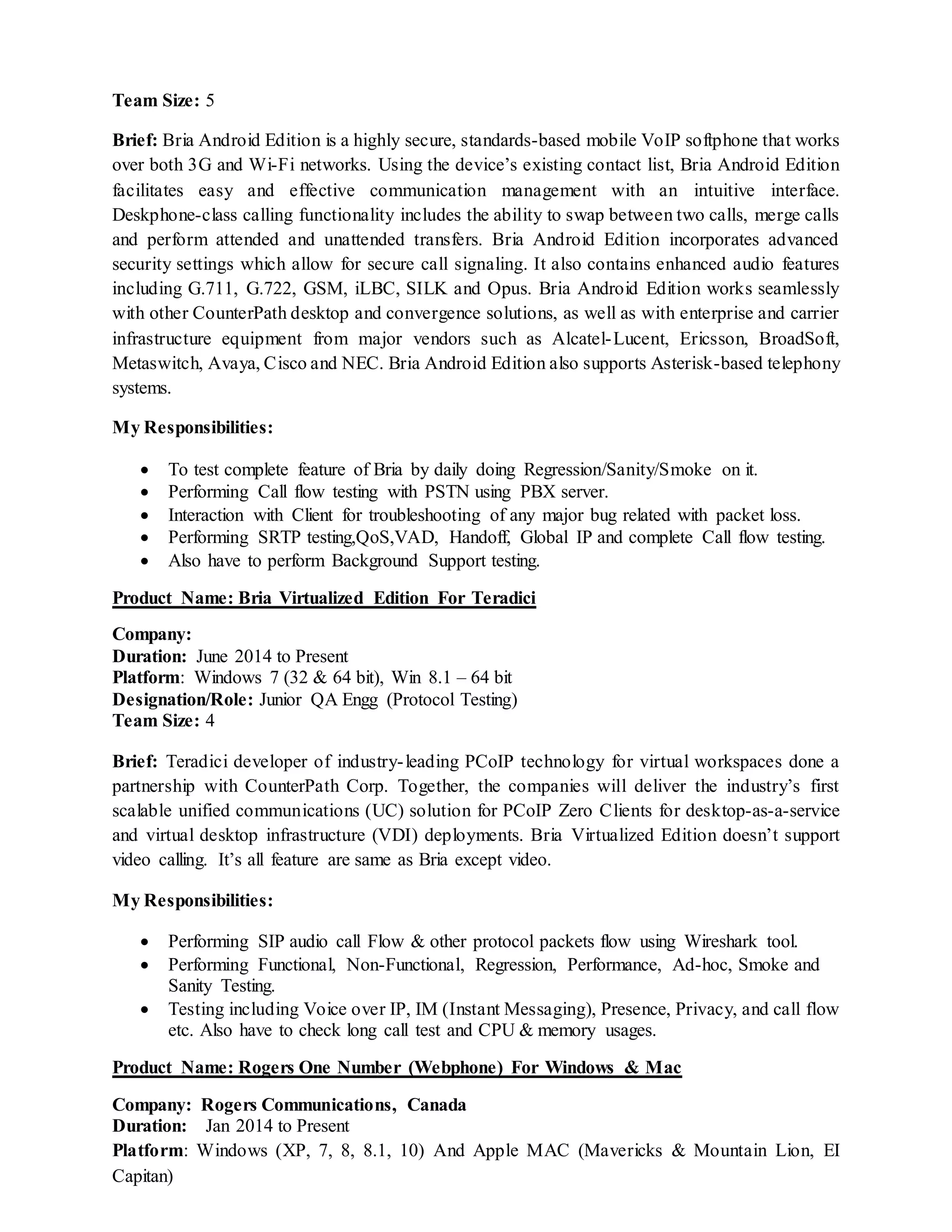 Team Size: 5
Brief: Bria Android Edition is a highly secure, standards-based mobile VoIP softphone that works
over both 3G and Wi-Fi networks. Using the device’s existing contact list, Bria Android Edition
facilitates easy and effective communication management with an intuitive interface.
Deskphone-class calling functionality includes the ability to swap between two calls, merge calls
and perform attended and unattended transfers. Bria Android Edition incorporates advanced
security settings which allow for secure call signaling. It also contains enhanced audio features
including G.711, G.722, GSM, iLBC, SILK and Opus. Bria Android Edition works seamlessly
with other CounterPath desktop and convergence solutions, as well as with enterprise and carrier
infrastructure equipment from major vendors such as Alcatel-Lucent, Ericsson, BroadSoft,
Metaswitch, Avaya, Cisco and NEC. Bria Android Edition also supports Asterisk-based telephony
systems.
My Responsibilities:
 To test complete feature of Bria by daily doing Regression/Sanity/Smoke on it.
 Performing Call flow testing with PSTN using PBX server.
 Interaction with Client for troubleshooting of any major bug related with packet loss.
 Performing SRTP testing,QoS,VAD, Handoff, Global IP and complete Call flow testing.
 Also have to perform Background Support testing.
Product Name: Bria Virtualized Edition For Teradici
Company:
Duration: June 2014 to Present
Platform: Windows 7 (32 & 64 bit), Win 8.1 – 64 bit
Designation/Role: Junior QA Engg (Protocol Testing)
Team Size: 4
Brief: Teradici developer of industry-leading PCoIP technology for virtual workspaces done a
partnership with CounterPath Corp. Together, the companies will deliver the industry’s first
scalable unified communications (UC) solution for PCoIP Zero Clients for desktop-as-a-service
and virtual desktop infrastructure (VDI) deployments. Bria Virtualized Edition doesn’t support
video calling. It’s all feature are same as Bria except video.
My Responsibilities:
 Performing SIP audio call Flow & other protocol packets flow using Wireshark tool.
 Performing Functional, Non-Functional, Regression, Performance, Ad-hoc, Smoke and
Sanity Testing.
 Testing including Voice over IP, IM (Instant Messaging), Presence, Privacy, and call flow
etc. Also have to check long call test and CPU & memory usages.
Product Name: Rogers One Number (Webphone) For Windows & Mac
Company: Rogers Communications, Canada
Duration: Jan 2014 to Present
Platform: Windows (XP, 7, 8, 8.1, 10) And Apple MAC (Mavericks & Mountain Lion, EI
Capitan)
 