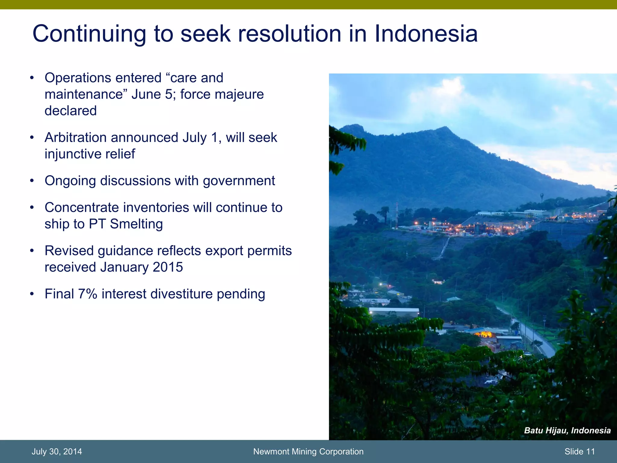 Continuing to seek resolution in Indonesia
Batu Hijau, Indonesia
• Operations entered “care and
maintenance” June 5; force majeure
declared
• Arbitration announced July 1, will seek
injunctive relief
• Ongoing discussions with government
• Concentrate inventories will continue to
ship to PT Smelting
• Revised guidance reflects export permits
received January 2015
• Final 7% interest divestiture pending
Newmont Mining Corporation Slide 11July 30, 2014
 