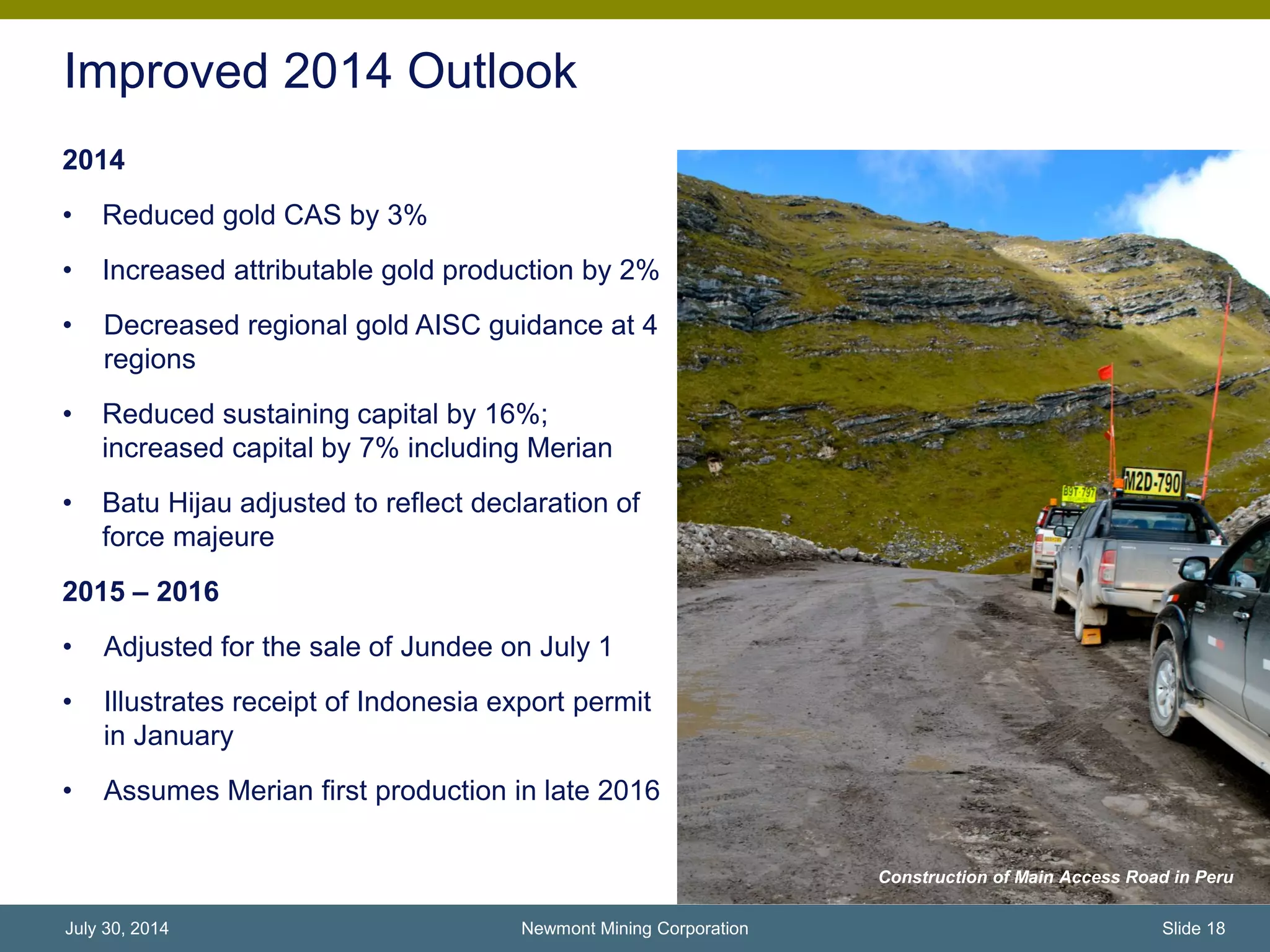 Improved 2014 Outlook
2014
• Reduced gold CAS by 3%
• Increased attributable gold production by 2%
• Decreased regional gold AISC guidance at 4
regions
• Reduced sustaining capital by 16%;
increased capital by 7% including Merian
• Batu Hijau adjusted to reflect declaration of
force majeure
2015 – 2016
• Adjusted for the sale of Jundee on July 1
• Illustrates receipt of Indonesia export permit
in January
• Assumes Merian first production in late 2016
Subika underground project, Ghana
Newmont Mining Corporation Slide 18July 30, 2014
Construction of Main Access Road in Peru
 