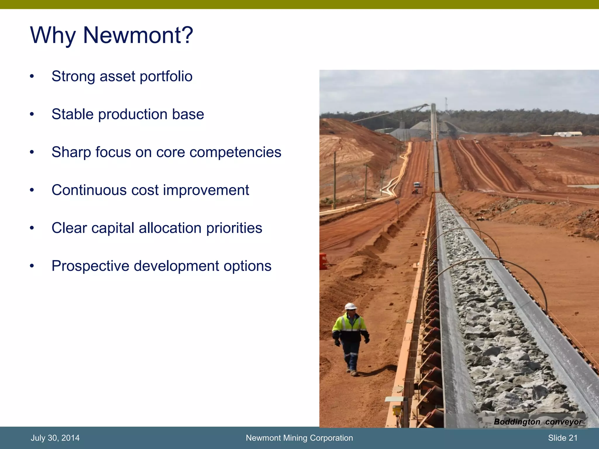 Why Newmont?
• Strong asset portfolio
• Stable production base
• Sharp focus on core competencies
• Continuous cost improvement
• Clear capital allocation priorities
• Prospective development options
Newmont Mining Corporation Slide 21July 30, 2014
Boddington conveyor
 
