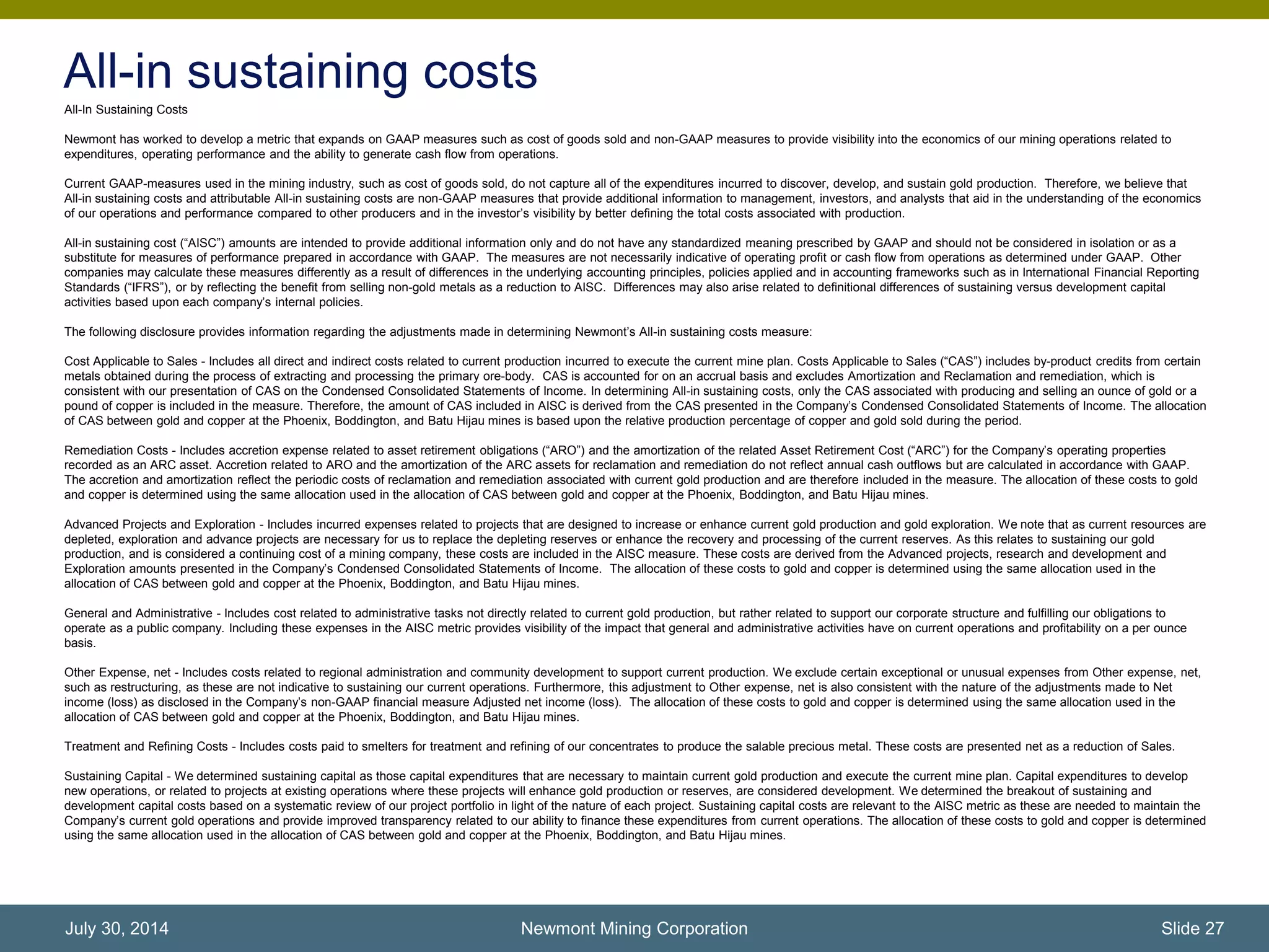 All-in sustaining costs
All-In Sustaining Costs
Newmont has worked to develop a metric that expands on GAAP measures such as cost of goods sold and non-GAAP measures to provide visibility into the economics of our mining operations related to
expenditures, operating performance and the ability to generate cash flow from operations.
Current GAAP-measures used in the mining industry, such as cost of goods sold, do not capture all of the expenditures incurred to discover, develop, and sustain gold production. Therefore, we believe that
All-in sustaining costs and attributable All-in sustaining costs are non-GAAP measures that provide additional information to management, investors, and analysts that aid in the understanding of the economics
of our operations and performance compared to other producers and in the investor’s visibility by better defining the total costs associated with production.
All-in sustaining cost (“AISC”) amounts are intended to provide additional information only and do not have any standardized meaning prescribed by GAAP and should not be considered in isolation or as a
substitute for measures of performance prepared in accordance with GAAP. The measures are not necessarily indicative of operating profit or cash flow from operations as determined under GAAP. Other
companies may calculate these measures differently as a result of differences in the underlying accounting principles, policies applied and in accounting frameworks such as in International Financial Reporting
Standards (“IFRS”), or by reflecting the benefit from selling non-gold metals as a reduction to AISC. Differences may also arise related to definitional differences of sustaining versus development capital
activities based upon each company’s internal policies.
The following disclosure provides information regarding the adjustments made in determining Newmont’s All-in sustaining costs measure:
Cost Applicable to Sales - Includes all direct and indirect costs related to current production incurred to execute the current mine plan. Costs Applicable to Sales (“CAS”) includes by-product credits from certain
metals obtained during the process of extracting and processing the primary ore-body. CAS is accounted for on an accrual basis and excludes Amortization and Reclamation and remediation, which is
consistent with our presentation of CAS on the Condensed Consolidated Statements of Income. In determining All-in sustaining costs, only the CAS associated with producing and selling an ounce of gold or a
pound of copper is included in the measure. Therefore, the amount of CAS included in AISC is derived from the CAS presented in the Company’s Condensed Consolidated Statements of Income. The allocation
of CAS between gold and copper at the Phoenix, Boddington, and Batu Hijau mines is based upon the relative production percentage of copper and gold sold during the period.
Remediation Costs - Includes accretion expense related to asset retirement obligations (“ARO”) and the amortization of the related Asset Retirement Cost (“ARC”) for the Company’s operating properties
recorded as an ARC asset. Accretion related to ARO and the amortization of the ARC assets for reclamation and remediation do not reflect annual cash outflows but are calculated in accordance with GAAP.
The accretion and amortization reflect the periodic costs of reclamation and remediation associated with current gold production and are therefore included in the measure. The allocation of these costs to gold
and copper is determined using the same allocation used in the allocation of CAS between gold and copper at the Phoenix, Boddington, and Batu Hijau mines.
Advanced Projects and Exploration - Includes incurred expenses related to projects that are designed to increase or enhance current gold production and gold exploration. We note that as current resources are
depleted, exploration and advance projects are necessary for us to replace the depleting reserves or enhance the recovery and processing of the current reserves. As this relates to sustaining our gold
production, and is considered a continuing cost of a mining company, these costs are included in the AISC measure. These costs are derived from the Advanced projects, research and development and
Exploration amounts presented in the Company’s Condensed Consolidated Statements of Income. The allocation of these costs to gold and copper is determined using the same allocation used in the
allocation of CAS between gold and copper at the Phoenix, Boddington, and Batu Hijau mines.
General and Administrative - Includes cost related to administrative tasks not directly related to current gold production, but rather related to support our corporate structure and fulfilling our obligations to
operate as a public company. Including these expenses in the AISC metric provides visibility of the impact that general and administrative activities have on current operations and profitability on a per ounce
basis.
Other Expense, net - Includes costs related to regional administration and community development to support current production. We exclude certain exceptional or unusual expenses from Other expense, net,
such as restructuring, as these are not indicative to sustaining our current operations. Furthermore, this adjustment to Other expense, net is also consistent with the nature of the adjustments made to Net
income (loss) as disclosed in the Company’s non-GAAP financial measure Adjusted net income (loss). The allocation of these costs to gold and copper is determined using the same allocation used in the
allocation of CAS between gold and copper at the Phoenix, Boddington, and Batu Hijau mines.
Treatment and Refining Costs - Includes costs paid to smelters for treatment and refining of our concentrates to produce the salable precious metal. These costs are presented net as a reduction of Sales.
Sustaining Capital - We determined sustaining capital as those capital expenditures that are necessary to maintain current gold production and execute the current mine plan. Capital expenditures to develop
new operations, or related to projects at existing operations where these projects will enhance gold production or reserves, are considered development. We determined the breakout of sustaining and
development capital costs based on a systematic review of our project portfolio in light of the nature of each project. Sustaining capital costs are relevant to the AISC metric as these are needed to maintain the
Company’s current gold operations and provide improved transparency related to our ability to finance these expenditures from current operations. The allocation of these costs to gold and copper is determined
using the same allocation used in the allocation of CAS between gold and copper at the Phoenix, Boddington, and Batu Hijau mines.
Newmont Mining Corporation Slide 27July 30, 2014
 