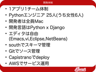 開発体制

•   1アプリ1チーム体制
•   Pythonエンジニア 25人(うち女性6人)
•   開発者は全員Mac
•   開発言語はPython x Django
•   エディタは自由
    (Emacs,vi,Eclipse,NetBeans)
•   southでスキーマ管理
•   Gitでソース管理
•   Capistranoでdeploy
•   AWSでサービス運用
 