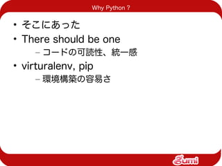 Why Python ?


• そこにあった
• There should be one
    – コードの可読性、統一感
• virturalenv, pip
    – 環境構築の容易さ
 
