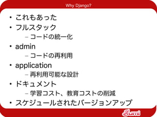 Why Django?


• これもあった
• フルスタック
    – コードの統一化
• admin
    – コードの再利用
• application
    – 再利用可能な設計
• ドキュメント
    – 学習コスト、教育コストの削減
• スケジュールされたバージョンアップ
 