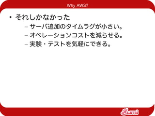 Why AWS?


• それしかなかった
  – サーバ追加のタイムラグが小さい。
  – オペレーションコストを減らせる。
  – 実験・テストを気軽にできる。
 