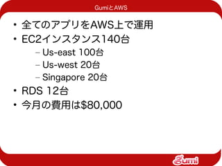 GumiとAWS


• 全てのアプリをAWS上で運用
• EC2インスタンス140台
   – Us-east 100台
   – Us-west 20台
   – Singapore 20台
• RDS 12台
• 今月の費用は$80,000
 