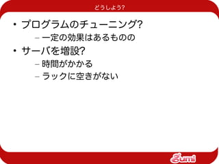 どうしよう?


• プログラムのチューニング?
  – 一定の効果はあるものの
• サーバを増設?
  – 時間がかかる
  – ラックに空きがない
 